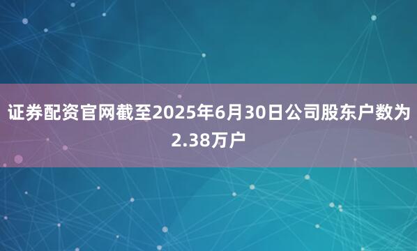 证券配资官网截至2025年6月30日公司股东户数为2.38万户