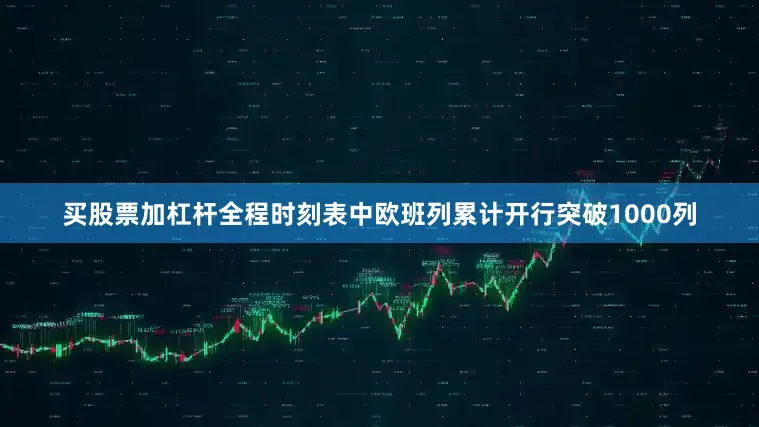 买股票加杠杆全程时刻表中欧班列累计开行突破1000列