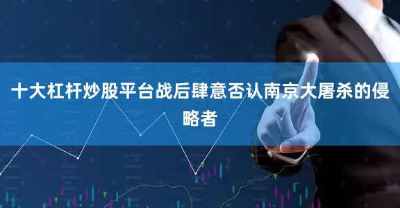 十大杠杆炒股平台战后肆意否认南京大屠杀的侵略者