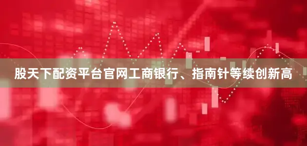 股天下配资平台官网工商银行、指南针等续创新高