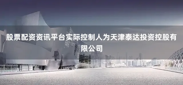 股票配资资讯平台实际控制人为天津泰达投资控股有限公司