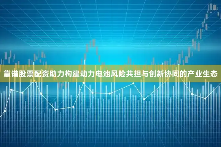靠谱股票配资助力构建动力电池风险共担与创新协同的产业生态