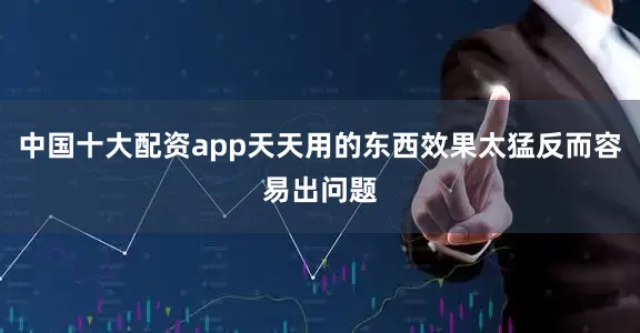 中国十大配资app天天用的东西效果太猛反而容易出问题