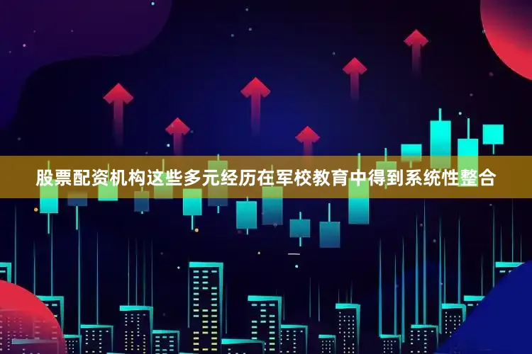 股票配资机构这些多元经历在军校教育中得到系统性整合