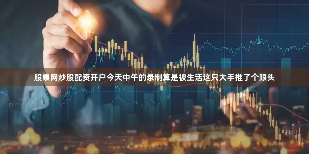 股票网炒股配资开户今天中午的录制算是被生活这只大手推了个跟头