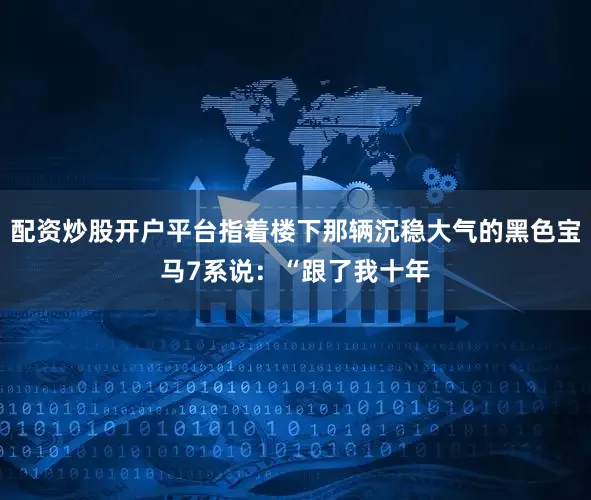 配资炒股开户平台指着楼下那辆沉稳大气的黑色宝马7系说：“跟了我十年