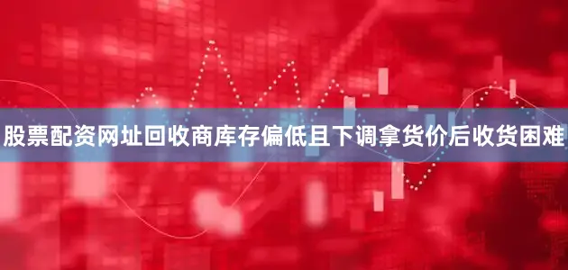 股票配资网址回收商库存偏低且下调拿货价后收货困难