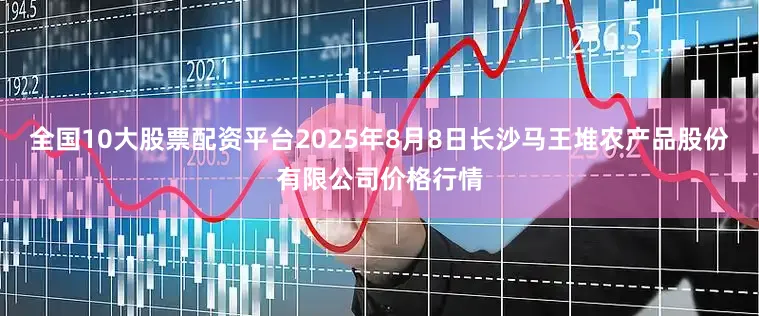 全国10大股票配资平台2025年8月8日长沙马王堆农产品股份有限公司价格行情