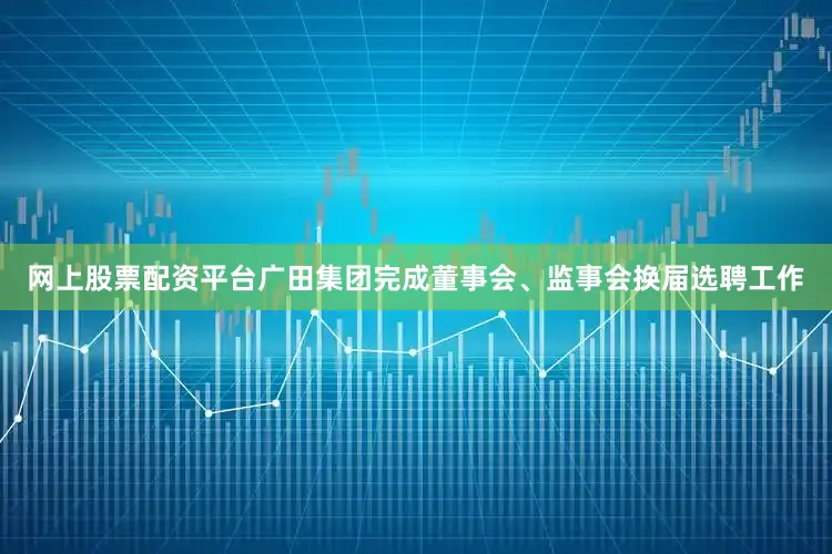 网上股票配资平台广田集团完成董事会、监事会换届选聘工作
