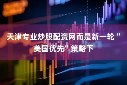 天津专业炒股配资网而是新一轮“美国优先”策略下