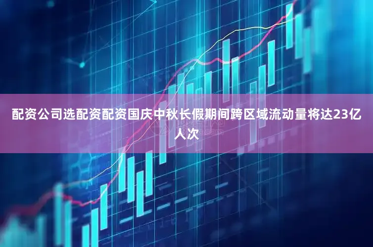配资公司选配资配资国庆中秋长假期间跨区域流动量将达23亿人次