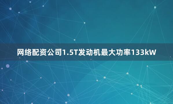 网络配资公司1.5T发动机最大功率133kW