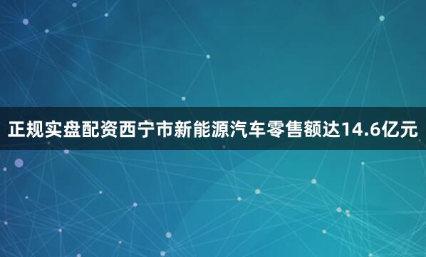 正规实盘配资西宁市新能源汽车零售额达14.6亿元